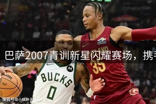 巴萨2007青训新星闪耀赛场，携手扛起球队未来