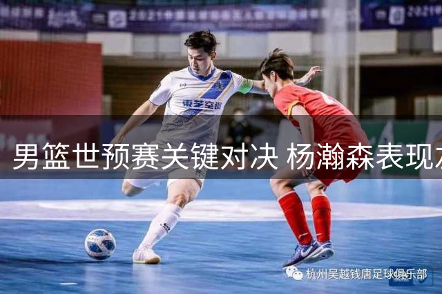 男篮世预赛关键对决 杨瀚森表现左右战局