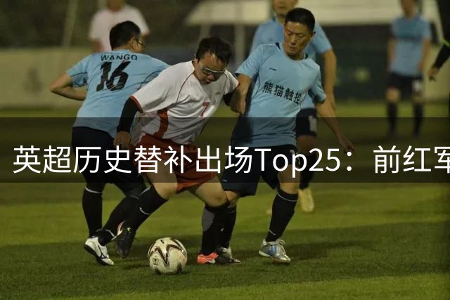 英超历史替补出场Top25：前红军球员居首 猜猜都有谁
